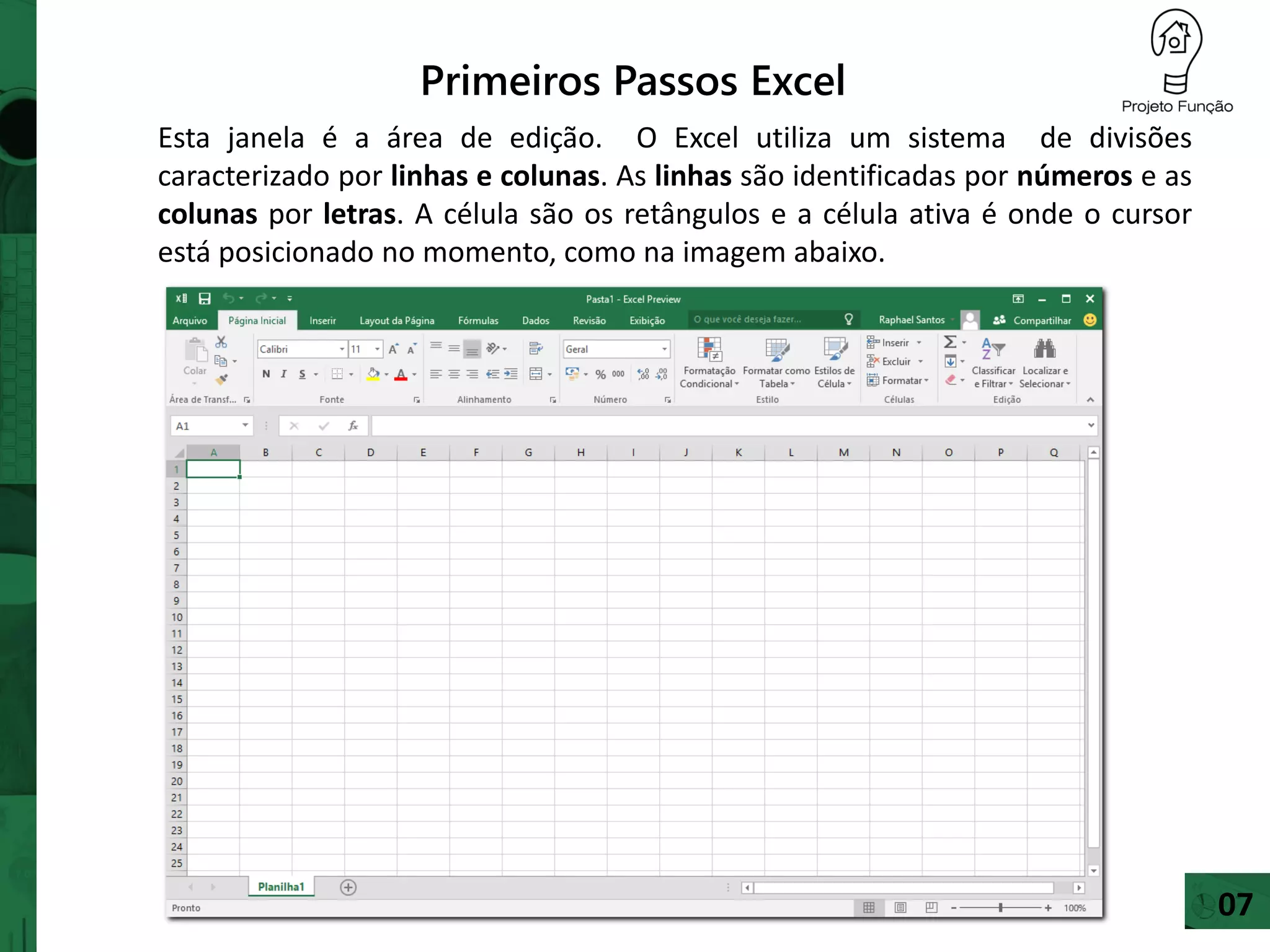 Primeiros Passos Excel
Esta janela é a área de edição. O Excel utiliza um sistema de divisões
caracterizado por linhas e colunas. As linhas são identificadas por números e as
colunas por letras. A célula são os retângulos e a célula ativa é onde o cursor
está posicionado no momento, como na imagem abaixo.
07
 