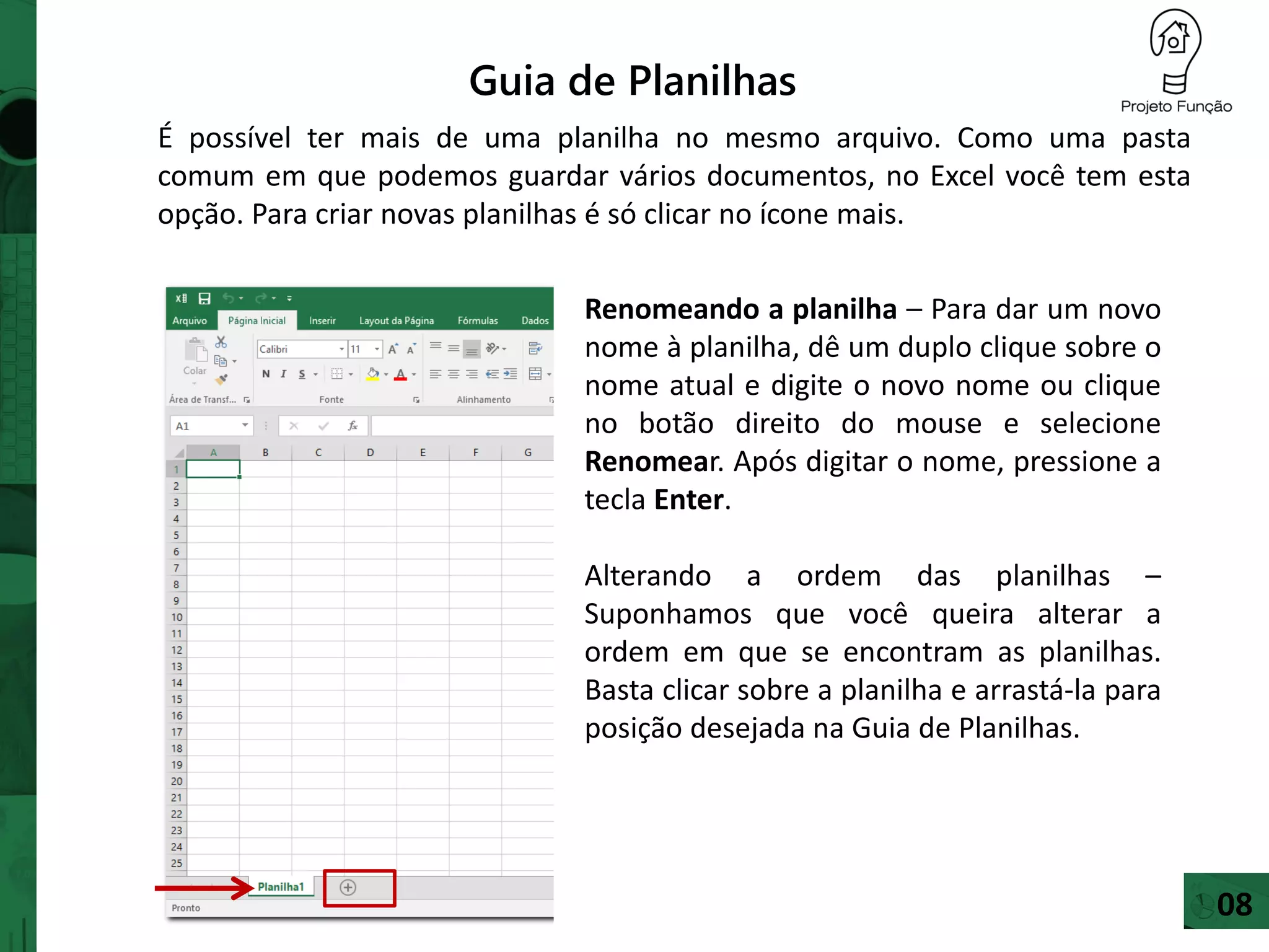 Guia de Planilhas
É possível ter mais de uma planilha no mesmo arquivo. Como uma pasta
comum em que podemos guardar vários documentos, no Excel você tem esta
opção. Para criar novas planilhas é só clicar no ícone mais.
Renomeando a planilha – Para dar um novo
nome à planilha, dê um duplo clique sobre o
nome atual e digite o novo nome ou clique
no botão direito do mouse e selecione
Renomear. Após digitar o nome, pressione a
tecla Enter.
Alterando a ordem das planilhas –
Suponhamos que você queira alterar a
ordem em que se encontram as planilhas.
Basta clicar sobre a planilha e arrastá-la para
posição desejada na Guia de Planilhas.
08
 