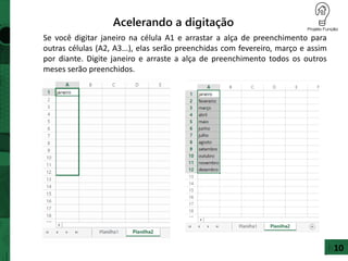 Acelerando a digitação
Se você digitar janeiro na célula A1 e arrastar a alça de preenchimento para
outras células (A2, A3...), elas serão preenchidas com fevereiro, março e assim
por diante. Digite janeiro e arraste a alça de preenchimento todos os outros
meses serão preenchidos.
10
 