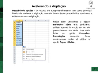 Descobrindo opções - O recurso de autopreenchimento tem como principal
finalidade acelerar a digitação quando forem dados predefinidos contínuos e
evitar erros nessa digitação.
Acelerando a digitação
Neste caso utilizamos a opção
Preencher Série, mas podíamos
utilizar apenas formação em vez de
preenchermos em série. Isso seria
feito na opção Preencher
formatação somente. Caso
quiséssemos copiar só utilizar a
opção Copiar células.
11
 
