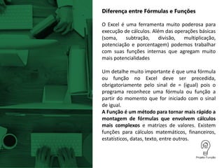 Diferença entre Fórmulas e Funções
O Excel é uma ferramenta muito poderosa para
execução de cálculos. Além das operações básicas
(soma, subtração, divisão, multiplicação,
potenciação e porcentagem) podemos trabalhar
com suas funções internas que agregam muito
mais potencialidades
Um detalhe muito importante é que uma fórmula
ou função no Excel deve ser precedida,
obrigatoriamente pelo sinal de = (igual) pois o
programa reconhece uma fórmula ou função a
partir do momento que for iniciado com o sinal
de igual.
A Função é um método para tornar mais rápido a
montagem de fórmulas que envolvem cálculos
mais complexos e matrizes de valores. Existem
funções para cálculos matemáticos, financeiros,
estatísticos, datas, texto, entre outros.
 