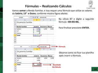 16
Fórmulas – Realizando Cálculos
Vamos somar a Renda Familiar, e isso requer uma fórmula que utilize os valores
do Salário, 13° e Outro, conforme mostra figura abaixo.
Na célula B7 e digite a seguinte
fórmula =B4+B5+B6.
Para finalizar pressione ENTER.
Observe como irá ficar sua planilha
após inserir a fórmula.
Fórmula
Resultado
Do Cálculo
 