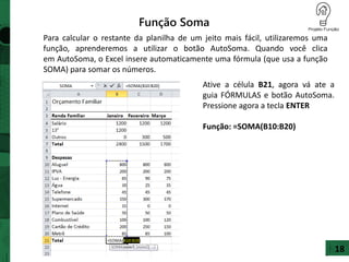 18
Para calcular o restante da planilha de um jeito mais fácil, utilizaremos uma
função, aprenderemos a utilizar o botão AutoSoma. Quando você clica
em AutoSoma, o Excel insere automaticamente uma fórmula (que usa a função
SOMA) para somar os números.
Função Soma
Ative a célula B21, agora vá ate a
guia FÓRMULAS e botão AutoSoma.
Pressione agora a tecla ENTER
Função: =SOMA(B10:B20)
 