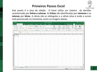 Primeiros Passos Excel
Esta janela é a área de edição. O Excel utiliza um sistema de divisões
caracterizado por linhas e colunas. As linhas são identificadas por números e as
colunas por letras. A célula são os retângulos e a célula ativa é onde o cursor
está posicionado no momento, como na imagem abaixo.
07
 