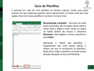Guia de Planilhas
É possível ter mais de uma planilha no mesmo arquivo. Como uma pasta
comum em que podemos guardar vários documentos, no Excel você tem esta
opção. Para criar novas planilhas é só clicar no ícone mais.
Renomeando a planilha – Para dar um novo
nome à planilha, dê um duplo clique sobre o
nome atual e digite o novo nome ou clique
no botão direito do mouse e selecione
Renomear. Após digitar o nome, pressione a
tecla Enter.
Alterando a ordem das planilhas –
Suponhamos que você queira alterar a
ordem em que se encontram as planilhas.
Basta clicar sobre a planilha e arrastá-la para
posição desejada na Guia de Planilhas.
08
 