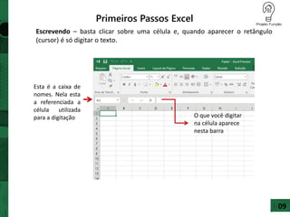 Primeiros Passos Excel
Escrevendo – basta clicar sobre uma célula e, quando aparecer o retângulo
(cursor) é só digitar o texto.
Esta é a caixa de
nomes. Nela esta
a referenciada a
célula utilizada
para a digitação O que você digitar
na célula aparece
nesta barra
09
 