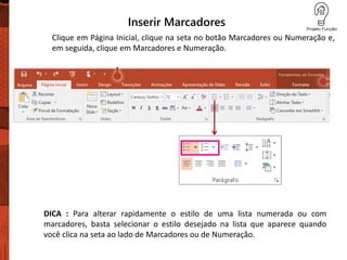 Inserir Marcadores
Clique em Página Inicial, clique na seta no botão Marcadores ou Numeração e,
em seguida, clique em Marcadores e Numeração.
DICA : Para alterar rapidamente o estilo de uma lista numerada ou com
marcadores, basta selecionar o estilo desejado na lista que aparece quando
você clica na seta ao lado de Marcadores ou de Numeração.
 