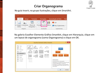 Criar Organograma
Na guia Inserir, no grupo Ilustrações, clique em SmartArt.
Na galeria Escolher Elemento Gráfico SmartArt, clique em Hierarquia, clique em
um layout de organograma (como Organograma) e clique em OK.
 