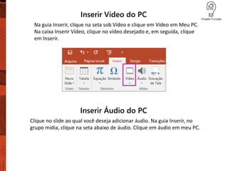 Inserir Vídeo do PC
Na guia Inserir, clique na seta sob Vídeo e clique em Vídeo em Meu PC.
Na caixa Inserir Vídeo, clique no vídeo desejado e, em seguida, clique
em Inserir.
Inserir Áudio do PC
Clique no slide ao qual você deseja adicionar áudio. Na guia Inserir, no
grupo mídia, clique na seta abaixo de áudio. Clique em áudio em meu PC.
 