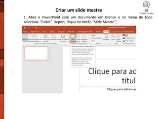 Criar um slide mestre
1. Abra o PowerPoint com um documento em branco e no menu do topo
selecione “Exibir”. Depois, clique no botão “Slide Mestre”;
 