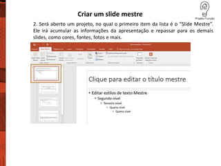 Criar um slide mestre
2. Será aberto um projeto, no qual o primeiro item da lista é o “Slide Mestre”.
Ele irá acumular as informações da apresentação e repassar para os demais
slides, como cores, fontes, fotos e mais.
 