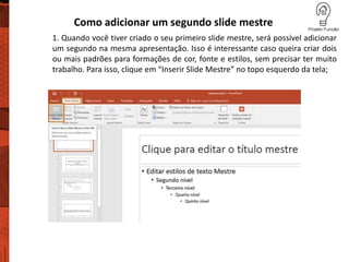 Como adicionar um segundo slide mestre
1. Quando você tiver criado o seu primeiro slide mestre, será possível adicionar
um segundo na mesma apresentação. Isso é interessante caso queira criar dois
ou mais padrões para formações de cor, fonte e estilos, sem precisar ter muito
trabalho. Para isso, clique em “Inserir Slide Mestre” no topo esquerdo da tela;
 