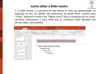 Como editar o Slide mestre
1. O Slide mestre é o primeiro da lista dentre os itens da apresentação, na
esquerda da tela. As edições são tradicionais do Power Point. Comece pelo
“Título”. Selecione o texto e em “Página inicial” faça as mudanças de cor, fonte,
tamanho, alinhamento e mais. Note que as mudanças serão aplicadas nos
demais slides, como padrão.
 