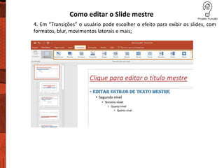 Como editar o Slide mestre
4. Em “Transições” o usuário pode escolher o efeito para exibir os slides, com
formatos, blur, movimentos laterais e mais;
 