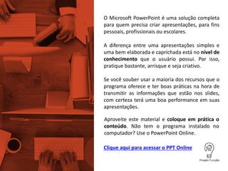 O Microsoft PowerPoint é uma solução completa
para quem precisa criar apresentações, para fins
pessoais, profissionais ou escolares.
Se você souber usar a maioria dos recursos que o
programa oferece e ter boas práticas na hora de
transmitir as informações que estão nos slides,
com certeza terá uma boa performance em suas
apresentações.
A diferença entre uma apresentações simples e
uma bem elaborada e caprichada está no nível de
conhecimento que o usuário possui. Por isso,
pratique bastante, arrisque e seja criativo.
Aproveite este material e coloque em prática o
conteúdo. Não tem o programa instalado no
computador? Use o PowerPoint Online.
Clique aqui para acessar o PPT Online
 