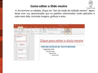 Como editar o Slide mestre
6. Ao terminar as edições, clique em “Sair do modo de exibição mestre”. Agora
basta criar sua apresentação que os padrões selecionados serão aplicados à
cada novo slide, incluindo imagens, gráficos e artes.
 