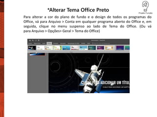 *Alterar Tema Office Preto
Para alterar a cor do plano de fundo e o design de todos os programas do
Office, vá para Arquivo > Conta em qualquer programa aberto do Office e, em
seguida, clique no menu suspenso ao lado de Tema do Office. (Ou vá
para Arquivo > Opções> Geral > Tema do Office)
 