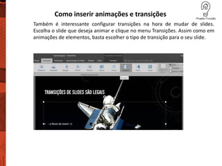 Como inserir animações e transições
Também é interessante configurar transições na hora de mudar de slides.
Escolha o slide que deseja animar e clique no menu Transições. Assim como em
animações de elementos, basta escolher o tipo de transição para o seu slide.
 