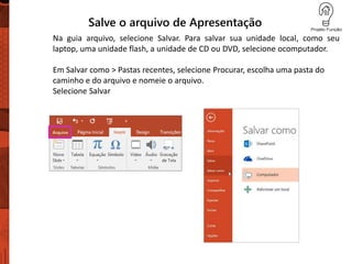 Salve o arquivo de Apresentação
Na guia arquivo, selecione Salvar. Para salvar sua unidade local, como seu
laptop, uma unidade flash, a unidade de CD ou DVD, selecione ocomputador.
Em Salvar como > Pastas recentes, selecione Procurar, escolha uma pasta do
caminho e do arquivo e nomeie o arquivo.
Selecione Salvar
 