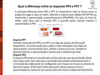 Qual a diferença entre os arquivos PPS e PPT ?
A principal diferença entre PPS e PPT no PowerPoint, está na forma como o
programa reage a cada um deles: Abrindo o arquivo para edição (PPT/PPTX) ou
mostrando a apresentação automaticamente (PPS/PPSX). Ou seja, na hora de
editar, você deve usar o formato PPT e quando quiser apenas mostrar a
apresentação, o PPS.
Arquivo PPT
Também chamado de PPTX, um PPT é um tipo de arquivo do Microsoft
PowerPoint . O usuário pode abrir, editar e fazer alterações nos slides da
apresentação, acrescentando itens, efeitos e outros recursos. Também é
possível executar a apresentação e tarefas que o software permite.
Arquivo PPS
O arquivo PPS pode ser considerado um formato de auto apresentação. Basta
clicar duas vezes nele, para que o conteúdo seja exibido automaticamente e
a transição dos slides pode ser configurada com cliques no mouse ou através da
barra de espaço. O formato é ideal para quem deseja apenas enviar a
apresentação ou mostrá-la sem passar pela tela inicial e edição do PowerPoint.
 