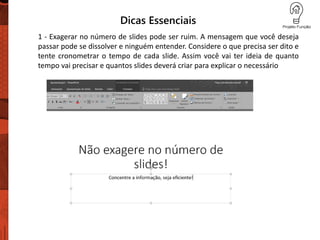 Dicas Essenciais
1 - Exagerar no número de slides pode ser ruim. A mensagem que você deseja
passar pode se dissolver e ninguém entender. Considere o que precisa ser dito e
tente cronometrar o tempo de cada slide. Assim você vai ter ideia de quanto
tempo vai precisar e quantos slides deverá criar para explicar o necessário
 