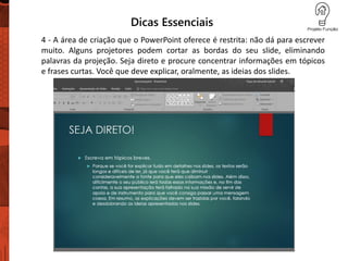 Dicas Essenciais
4 - A área de criação que o PowerPoint oferece é restrita: não dá para escrever
muito. Alguns projetores podem cortar as bordas do seu slide, eliminando
palavras da projeção. Seja direto e procure concentrar informações em tópicos
e frases curtas. Você que deve explicar, oralmente, as ideias dos slides.
 