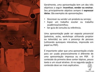 Geralmente, uma apresentação tem um dos três
objetivos a seguir: incentivar, vender ou ensinar.
Seu principalmente objetivo sempre é expressar
ideias. São exemplos de apresentações:
• Descrever ou vender um produto ou serviço;
• Expor um trabalho escolar ou trabalho
acadêmico/científico;
• Ser guia de consulta ou referência.
Uma apresentação pode ser exposta presencial
(palestras, aulas, workshops utilizando projetor
ou televisão) ou sem a presença de pessoas
(utilizando quiosques interativos, impressão em
papel ou PDF).
É importante saber que uma apresentação criada
para ser usada presencialmente é diferente de
uma apresentação impressa ou em PDF. O
conteúdo da primeira deve conter tópicos, pouco
texto e um visual atrativo. Já na segunda opção o
conteúdo deve ser mais explicativo.
 