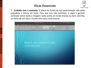Dicas Essenciais
7 - Cuidado com o contraste. O plano de fundo da sua apresentação não pode
prejudicar a leitura do texto. Para que isso não aconteça, a regra é garantir
contraste entre texto e imagem: texto preto no fundo branco ou bem clarinho,
ou fonte de cor clara e fundo com cores mais escuras
 