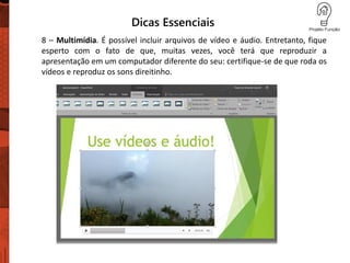 Dicas Essenciais
8 – Multimídia. É possível incluir arquivos de vídeo e áudio. Entretanto, fique
esperto com o fato de que, muitas vezes, você terá que reproduzir a
apresentação em um computador diferente do seu: certifique-se de que roda os
vídeos e reproduz os sons direitinho.
 