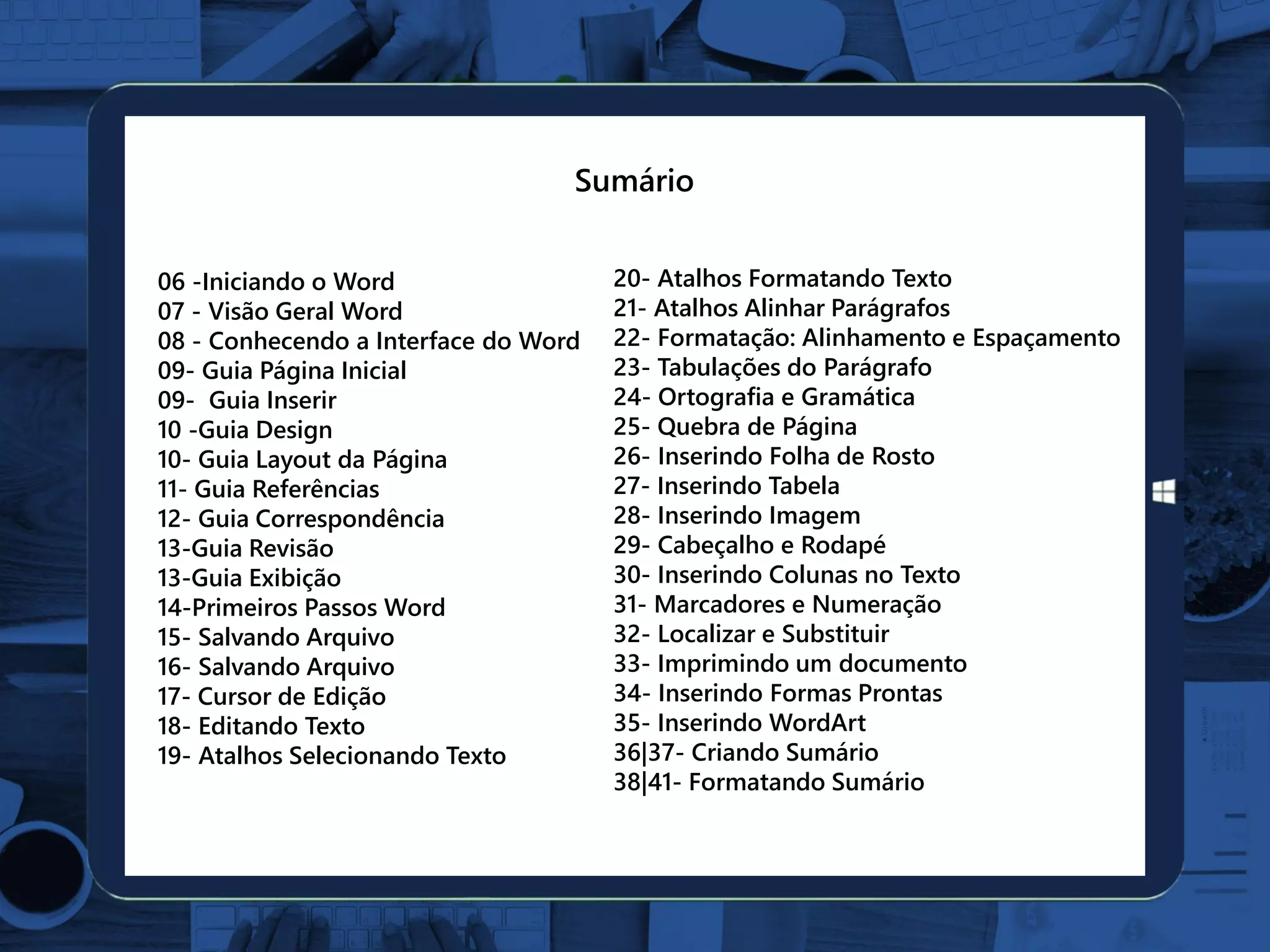 06 -Iniciando o Word
07 - Visão Geral Word
08 - Conhecendo a Interface do Word
09- Guia Página Inicial
09- Guia Inserir
10 -Guia Design
10- Guia Layout da Página
11- Guia Referências
12- Guia Correspondência
13-Guia Revisão
13-Guia Exibição
14-Primeiros Passos Word
15- Salvando Arquivo
16- Salvando Arquivo
17- Cursor de Edição
18- Editando Texto
19- Atalhos Selecionando Texto
20- Atalhos Formatando Texto
21- Atalhos Alinhar Parágrafos
22- Formatação: Alinhamento e Espaçamento
23- Tabulações do Parágrafo
24- Ortografia e Gramática
25- Quebra de Página
26- Inserindo Folha de Rosto
27- Inserindo Tabela
28- Inserindo Imagem
29- Cabeçalho e Rodapé
30- Inserindo Colunas no Texto
31- Marcadores e Numeração
32- Localizar e Substituir
33- Imprimindo um documento
34- Inserindo Formas Prontas
35- Inserindo WordArt
36|37- Criando Sumário
38|41- Formatando Sumário
Sumário
 