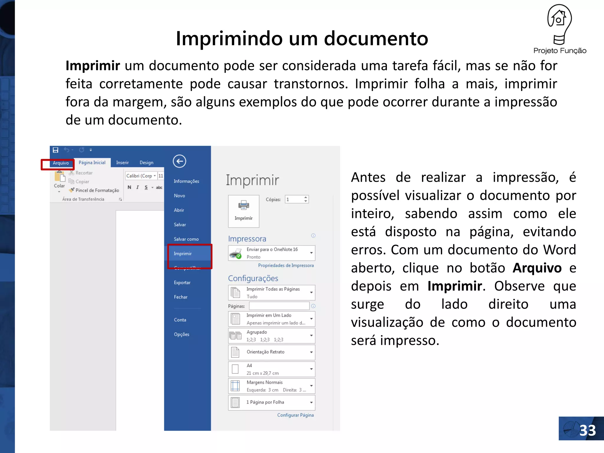Imprimindo um documento
33
Imprimir um documento pode ser considerada uma tarefa fácil, mas se não for
feita corretamente pode causar transtornos. Imprimir folha a mais, imprimir
fora da margem, são alguns exemplos do que pode ocorrer durante a impressão
de um documento.
Antes de realizar a impressão, é
possível visualizar o documento por
inteiro, sabendo assim como ele
está disposto na página, evitando
erros. Com um documento do Word
aberto, clique no botão Arquivo e
depois em Imprimir. Observe que
surge do lado direito uma
visualização de como o documento
será impresso.
 