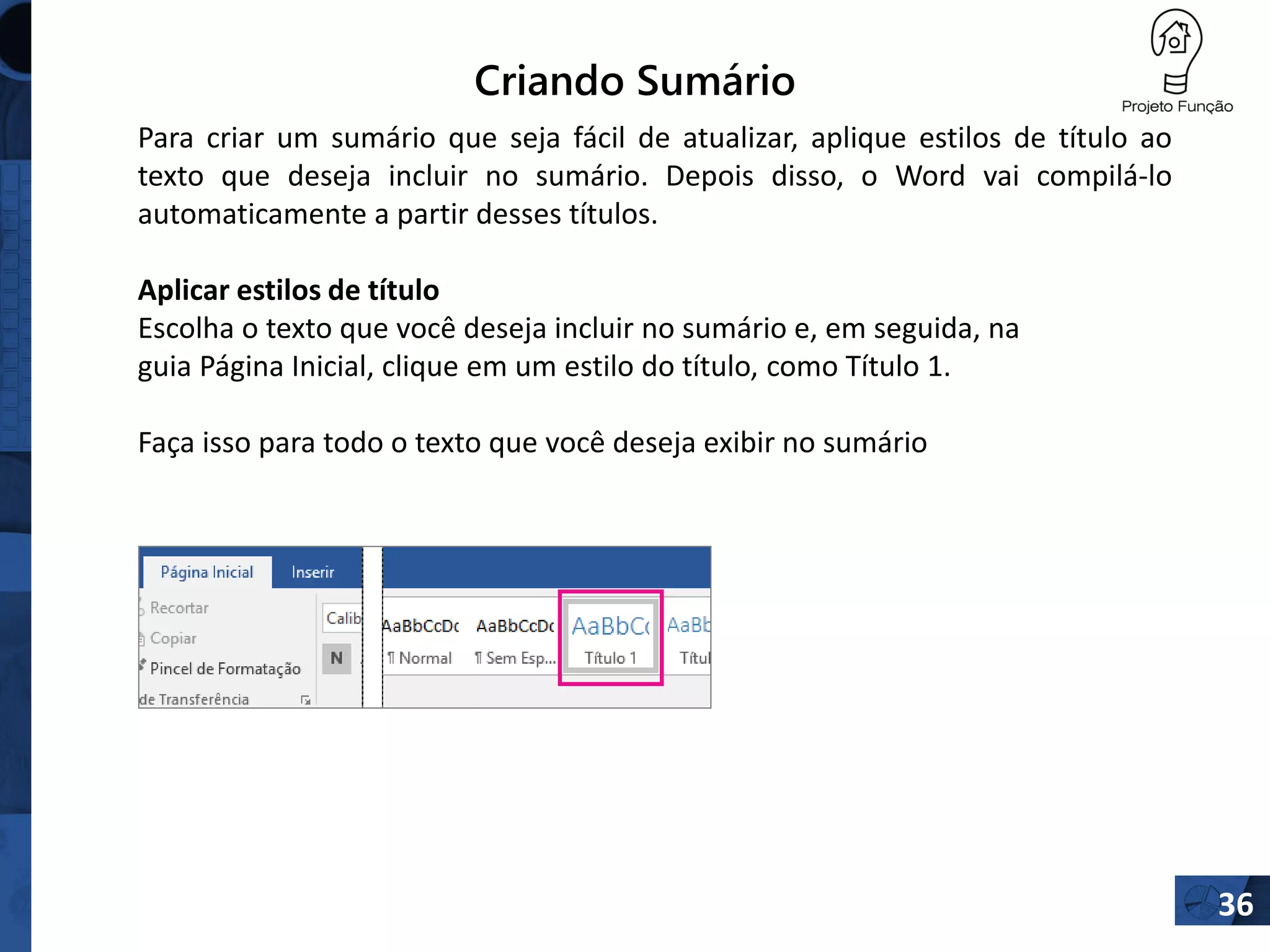 Criando Sumário
36
Para criar um sumário que seja fácil de atualizar, aplique estilos de título ao
texto que deseja incluir no sumário. Depois disso, o Word vai compilá-lo
automaticamente a partir desses títulos.
Aplicar estilos de título
Escolha o texto que você deseja incluir no sumário e, em seguida, na
guia Página Inicial, clique em um estilo do título, como Título 1.
Faça isso para todo o texto que você deseja exibir no sumário
 