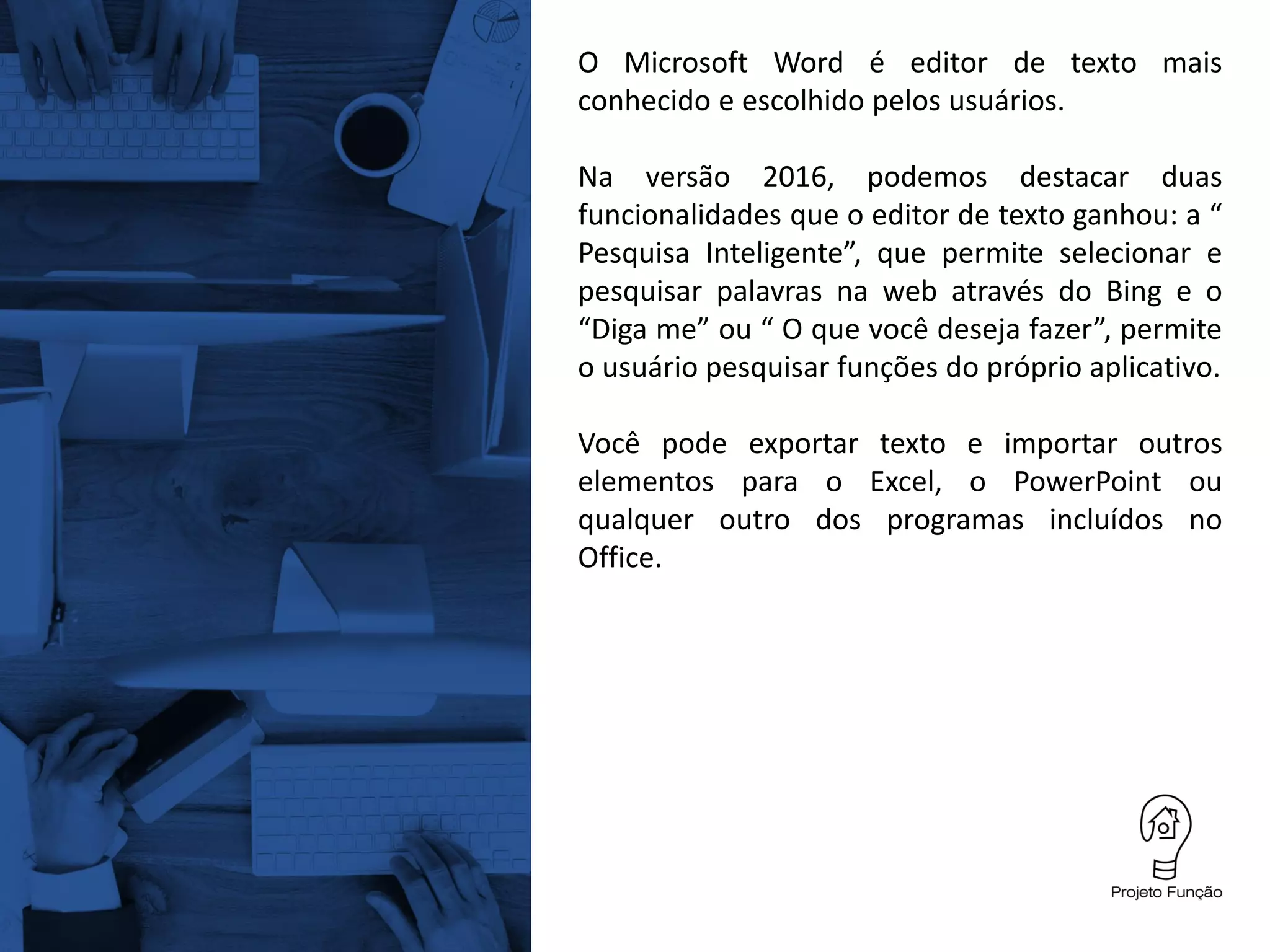 O Microsoft Word é editor de texto mais
conhecido e escolhido pelos usuários.
Na versão 2016, podemos destacar duas
funcionalidades que o editor de texto ganhou: a “
Pesquisa Inteligente”, que permite selecionar e
pesquisar palavras na web através do Bing e o
“Diga me” ou “ O que você deseja fazer”, permite
o usuário pesquisar funções do próprio aplicativo.
Você pode exportar texto e importar outros
elementos para o Excel, o PowerPoint ou
qualquer outro dos programas incluídos no
Office.
 