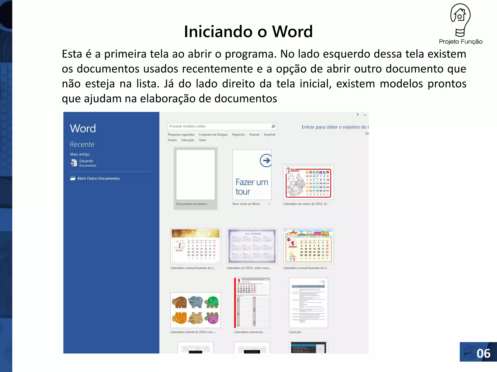 Iniciando o Word
06
Esta é a primeira tela ao abrir o programa. No lado esquerdo dessa tela existem
os documentos usados recentemente e a opção de abrir outro documento que
não esteja na lista. Já do lado direito da tela inicial, existem modelos prontos
que ajudam na elaboração de documentos
 
