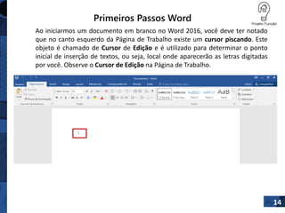 Primeiros Passos Word
Ao iniciarmos um documento em branco no Word 2016, você deve ter notado
que no canto esquerdo da Página de Trabalho existe um cursor piscando. Este
objeto é chamado de Cursor de Edição e é utilizado para determinar o ponto
inicial de inserção de textos, ou seja, local onde aparecerão as letras digitadas
por você. Observe o Cursor de Edição na Página de Trabalho.
14
 