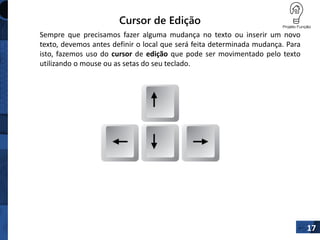 Cursor de Edição
Sempre que precisamos fazer alguma mudança no texto ou inserir um novo
texto, devemos antes definir o local que será feita determinada mudança. Para
isto, fazemos uso do cursor de edição que pode ser movimentado pelo texto
utilizando o mouse ou as setas do seu teclado.
17
 