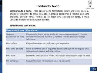 Editando Texto
18
Para selecionar Faça isto
Qualquer
quantidade de texto
Clique onde deseja iniciar a seleção, mantenha pressionado o botão
esquerdo do mouse e arraste o ponteiro sobre o texto que deseja
selecionar.
Uma palavra Clique duas vezes em qualquer lugar na palavra.
Uma linha de texto Mova o ponteiro para a esquerda da linha até que ele mude para uma
seta que aponta para a direita e clique.
Uma frase Mantenha pressionada a tecla CTRL e clique em qualquer lugar na frase.
Um parágrafo Clique três vezes em qualquer lugar no parágrafo.
Selecionando o Texto - Para aplicar certa formatação sobre um texto, ou seja,
alterar o tamanho da letra, cor, etc. é preciso selecionar o trecho que será
alterado. Existem várias formas de se fazer uma seleção de texto, a mais
utilizada é o recurso de Arrastar e soltar.
Selecionando com mouse.
 