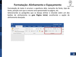 Formatação: Alinhamento e Espaçamento
Formatação de texto é arrumar a aparência dele, tamanho da fonte, tipo de
fonte, posição com que o mesmo será apresentado na página, etc.
Selecionando os parágrafos que se deseja alinhar e clicando sobre um dos
botões de alinhamento na guia Página Inicial, escolhendo a opção de
alinhamento desejada.
22
 