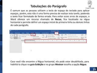 Tabulações do Parágrafo
É comum que as pessoas utilizem a tecla de espaço do teclado para aplicar
espaços, porém, esta não é uma forma precisa de realizar esta tarefa, podendo
o texto ficar formatado de forma errada. Para evitar esses erros de espaços, o
Word oferece um recurso chamado de Recuo, fica localizado na régua
horizontal e permite definir um espaço inicial da primeira linha ou demais linhas
de cada parágrafo.
23
Caso você não encontre a Régua horizontal, ela pode estar desabilitada, para
habilitá-la clique na guia Exibição e no grupo Mostrar escolha a opção Régua.

 