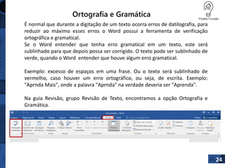 Ortografia e Gramática
É normal que durante a digitação de um texto ocorra erros de datilografia, para
reduzir ao máximo esses erros o Word possui a ferramenta de verificação
ortográfica e gramatical.
Se o Word entender que tenha erro gramatical em um texto, este será
sublinhado para que depois possa ser corrigido. O texto pode ser sublinhado de
verde, quando o Word entender que houve algum erro gramatical.
Exemplo: excesso de espaços em uma frase. Ou o texto será sublinhado de
vermelho, caso houver um erro ortográfico, ou seja, de escrita. Exemplo:
"Aprnda Mais", onde a palavra "Aprnda" na verdade deveria ser "Aprenda".
Na guia Revisão, grupo Revisão de Texto, encontramos a opção Ortografia e
Gramática.
24
 