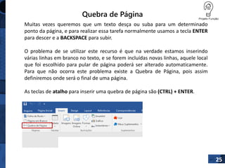 Quebra de Página
Muitas vezes queremos que um texto desça ou suba para um determinado
ponto da página, e para realizar essa tarefa normalmente usamos a tecla ENTER
para descer e a BACKSPACE para subir.
O problema de se utilizar este recurso é que na verdade estamos inserindo
várias linhas em branco no texto, e se forem incluídas novas linhas, aquele local
que foi escolhido para pular de página poderá ser alterado automaticamente.
Para que não ocorra este problema existe a Quebra de Página, pois assim
definiremos onde será o final de uma página.
As teclas de atalho para inserir uma quebra de página são (CTRL) + ENTER.
25
 
