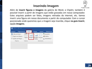 Inserindo Imagem
28
Além de inserir figuras e imagens da galeria do Word, o ClipArt, também é
possível inserir a partir de imagens que estão gravadas em nosso computador.
Estes arquivos podem ser fotos, imagens retiradas da internet, etc. Vamos
inserir uma figura em nosso documento a partir do computador. Com o cursor
posicionado onde queremos que a imagem seja inserida, clique na guia Inserir,
opção Imagens.
 