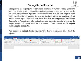 Cabeçalho e Rodapé
29
Você já deve ter se perguntado como são inseridos os números das páginas em
um documento ou como é inserida uma logomarca de uma empresa no topo de
um texto. Imagine você digitando um documento de mais de cem páginas onde
todas elas deverão ter numeração, se tiver que fazer página por página você vai
perder tempo e pode não ficar bem feito. Para isso, o Word possui a ferramenta
Cabeçalho e Rodapé, que são textos inseridos na parte superior e inferior da
página do seu documento. Com um documento do Word aberto, clique na guia
Inserir, opção Cabeçalho.
Para acessar o rodapé, basta movimentar a barra de rolagem até o final da
página.
 