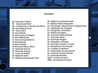 06 -Iniciando o Word
07 - Visão Geral Word
08 - Conhecendo a Interface do Word
09- Guia Página Inicial
09- Guia Inserir
10 -Guia Design
10- Guia Layout da Página
11- Guia Referências
12- Guia Correspondência
13-Guia Revisão
13-Guia Exibição
14-Primeiros Passos Word
15- Salvando Arquivo
16- Salvando Arquivo
17- Cursor de Edição
18- Editando Texto
19- Atalhos Selecionando Texto
20- Atalhos Formatando Texto
21- Atalhos Alinhar Parágrafos
22- Formatação: Alinhamento e Espaçamento
23- Tabulações do Parágrafo
24- Ortografia e Gramática
25- Quebra de Página
26- Inserindo Folha de Rosto
27- Inserindo Tabela
28- Inserindo Imagem
29- Cabeçalho e Rodapé
30- Inserindo Colunas no Texto
31- Marcadores e Numeração
32- Localizar e Substituir
33- Imprimindo um documento
34- Inserindo Formas Prontas
35- Inserindo WordArt
36|37- Criando Sumário
38|41- Formatando Sumário
Sumário
 