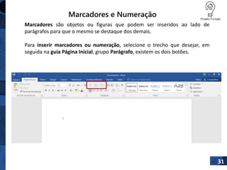 Marcadores e Numeração
31
Marcadores são objetos ou figuras que podem ser inseridos ao lado de
parágrafos para que o mesmo se destaque dos demais.
Para inserir marcadores ou numeração, selecione o trecho que desejar, em
seguida na guia Página Inicial, grupo Parágrafo, existem os dois botões.
 
