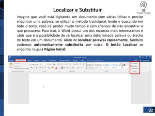 Localizar e Substituir
32
Imagine que você está digitando um documento com várias folhas e precise
encontrar uma palavra, se utilizar o método tradicional, lendo e buscando em
todo o texto, você irá perder muito tempo e com chances de não encontrar o
que procurava. Para isso, o Word possui um dos recursos mais interessantes e
úteis que é a possibilidade de se localizar uma determinada palavra ou trecho
de texto em um documento. Além de localizar palavras rapidamente, também
podemos automaticamente substituí-la por outra. O botão Localizar se
encontra na guia Página Inicial.
 