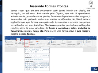 Inserindo Formas Prontas
34
Vamos supor que em seu documento você queira inserir um círculo, um
retângulo, ou até setas. Procurando pelo Clip-Art, que nós já aprendemos
anteriormente, pode dar certo, porém, ficaremos dependentes das imagens já
formatadas, não podendo assim fazer muitas modificações. No Word existe a
opção Formas, que fornece uma paleta de ferramentas e recursos que podem
ser utilizados em seus trabalhos. São formas prontas que incluem retângulos,
círculos, além de uma variedade de linhas e conectores, setas, símbolos de
fluxograma, estrelas, faixas, etc. Para inserir uma forma, ative a guia Inserir e
escolha a opção Formas.
 