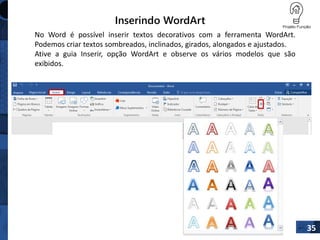 Inserindo WordArt
35
No Word é possível inserir textos decorativos com a ferramenta WordArt.
Podemos criar textos sombreados, inclinados, girados, alongados e ajustados.
Ative a guia Inserir, opção WordArt e observe os vários modelos que são
exibidos.
 