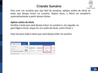 Criando Sumário
36
Para criar um sumário que seja fácil de atualizar, aplique estilos de título ao
texto que deseja incluir no sumário. Depois disso, o Word vai compilá-lo
automaticamente a partir desses títulos.
Aplicar estilos de título
Escolha o texto que você deseja incluir no sumário e, em seguida, na
guia Página Inicial, clique em um estilo do título, como Título 1.
Faça isso para todo o texto que você deseja exibir no sumário
 