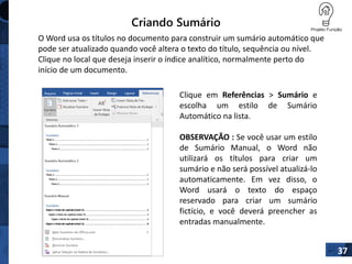 Criando Sumário
37
O Word usa os títulos no documento para construir um sumário automático que
pode ser atualizado quando você altera o texto do título, sequência ou nível.
Clique no local que deseja inserir o índice analítico, normalmente perto do
início de um documento.
Clique em Referências > Sumário e
escolha um estilo de Sumário
Automático na lista.
OBSERVAÇÃO : Se você usar um estilo
de Sumário Manual, o Word não
utilizará os títulos para criar um
sumário e não será possível atualizá-lo
automaticamente. Em vez disso, o
Word usará o texto do espaço
reservado para criar um sumário
fictício, e você deverá preencher as
entradas manualmente.
 